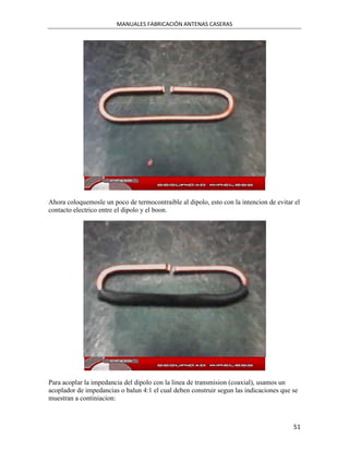 MANUALES FABRICACIÓN ANTENAS CASERAS




Ahora coloquemosle un poco de termocontraible al dipolo, esto con la intencion de evitar el
contacto electrico entre el dipolo y el boon.




Para acoplar la impedancia del dipolo con la linea de transmision (coaxial), usamos un
acoplador de impedancias o balun 4:1 el cual deben construir segun las indicaciones que se
muestran a continiacion:



                                                                                        51
 