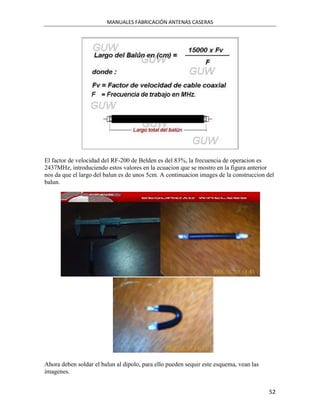 MANUALES FABRICACIÓN ANTENAS CASERAS




El factor de velocidad del RF-200 de Belden es del 83%, la frecuencia de operacion es
2437MHz, introduciendo estos valores en la ecuacion que se mostro en la figura anterior
nos da que el largo del balun es de unos 5cm. A continuacion images de la construccion del
balun.




Ahora deben soldar el balun al dipolo, para ello pueden sequir este esquema, vean las
imagenes.


                                                                                        52
 
