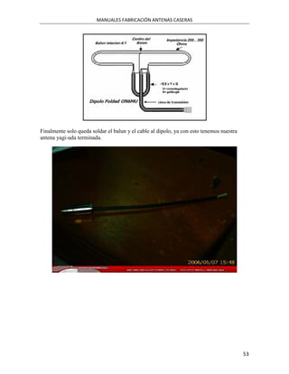 MANUALES FABRICACIÓN ANTENAS CASERAS




Finalmente solo queda soldar el balun y el cable al dipolo, ya con esto tenemos nuestra
antena yagi-uda terminada.




                                                                                          53
 