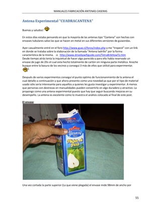 MANUALES FABRICACIÓN ANTENAS CASERAS


Antena Experimental "CUADRACANTENA"

Buenas y saludos!

En estos días estaba pensando en que la mayoría de las antenas tipo “Cantena” son hechas con
envases tubulares salvo las que se hacen en metal en sus diferentes versiones de guiaondas.

Ayer casualmente entré en el foro http://www.guw.cl/foros/index.php y me “tropecé” con un link
en donde se trataba sobre la elaboración de la llamada “Antena ladrillo” por la forma
característica de la misma. :o http://www.drivebywifiguide.com/TetraBrikHowTo.htm
Desde tiempo atrás tenía la inquietud de hacer algo parecido y para ello había reservado un
envase de jugo de 2lts el cual esta hecho totalmente de cartón sin ninguna parte metálica. Anoche
busque entre la basura de los vecinos y conseguí 3 más de ellos que utilicé para experimentar.


Después de varios experimentos conseguí el punto optimo de funcionanmiento de la antena el
cual detallo a continuación y que ahora presento como una novedad ya que por el tipo de material
usado sólo sería interesante para aquellos a quienes les gusta investigar y experimentar. A menos
que personas con destrezas en manualidades pueden convertirlo en algo duradero y atractivo. La
propongo como una antena experimental puesto que hay que seguir buscando mejoras en su
desempeño. La antena es excelente como lo muestra el análisis colocado al final de este post.

El envase:




Una vez cortada la parte superior (La que viene plegada) el envase mide 98mm de ancho por



                                                                                               55
 