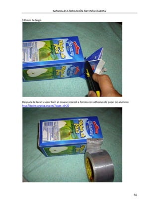 MANUALES FABRICACIÓN ANTENAS CASERAS


183mm de largo.




Después de lavar y secar bien el envase procedí a forralo con adhesivo de papel de aluminio
http://tache.unplug.org.ve/?page_id=20




                                                                                              56
 