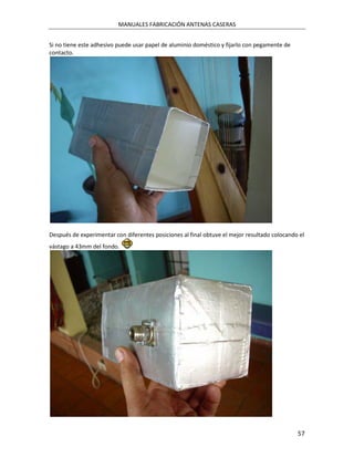 MANUALES FABRICACIÓN ANTENAS CASERAS


Si no tiene este adhesivo puede usar papel de aluminio doméstico y fijarlo con pegamente de
contacto.




Después de experimentar con diferentes posiciones al final obtuve el mejor resultado colocando el
vástago a 43mm del fondo.




                                                                                              57
 