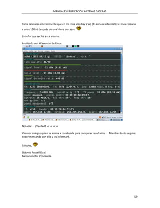 MANUALES FABRICACIÓN ANTENAS CASERAS



Ya he relatado anteriormente que en mi zona sólo hay 2 Ap (Es zona residencial) y el más cercano
a unos 150mt después de una hilera de casas.

La señal que recibe esta antena :

Analizado con Wavemon de LInux.




Notable!… ¿Verdad? :o :o :o :o

Veamos colegas quien se anima a construirla para comparar resultados… Mientras tanto seguiré
experimentando con ella y les informaré.


Saludos,

Octavio Rossell Daal.
Barquisimeto, Venezuela.




                                                                                              59
 