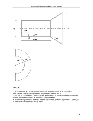 MANUALES FABRICACIÓN ANTENAS CASERAS




PROCESO

El proceso es muy fácil, primero empezaremos por agujerear el bote de JB a 8 cm de la
base,haremos la marca y realizaremos el agujero como mejor se nos de....
O bien con un taladro, broca a broca, bastante despacio para no abollar el bote,o mediante unos
alicates...recomiendo un poco de paciencia y hacerlo perfecto....
Al taladrar la chapa metálica tenderá a meterse hacia dentro, podemos cojer una lija y lijarlo,,, asi
el conector N-hembra entrará mucho mejor......




                                                                                                        6
 