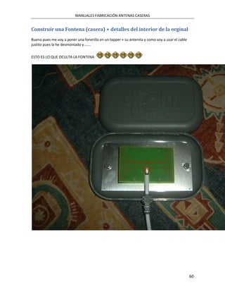 MANUALES FABRICACIÓN ANTENAS CASERAS


Construir una Fontena (casera) + detalles del interior de la orginal
Bueno pues me voy a poner una fonerilla en un tapper + su antenita y como voy a usar el cable
justito pues la he desmontado y.......


ESTO ES LO QUE OCULTA LA FONTENA




                                                                                                60
 