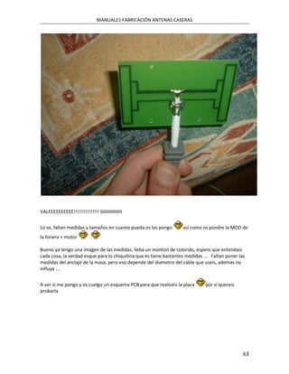 MANUALES FABRICACIÓN ANTENAS CASERAS




VALEEEEEEEEEE!!!!!!!!!!!!!!! SIIIIIIIIIIIIIII


Lo se, faltan medidas y tamaños en cuanto pueda os los pongo        asi como os pondre la MOD de
la fonera + motor

Bueno ya tengo una imagen de las medidas, lleba un monton de colorido, espero que entendais
cada cosa, la verdad esque para lo chiquitina que es tiene bastantes medidas .... Faltan poner las
medidas del anclaje de la masa, pero eso depende del diametro del cable que useis, ademas no
influye ....


A ver si me pongo y os cuelgo un esquema PCB para que realiceis la placa       por si quereis
probarla




                                                                                                 63
 