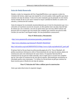 MANUALES FABRICACIÓN ANTENAS CASERAS


Guia de Onda Ranurada
Saludos a todos los integrantes del foro SeguridadWireless y por supuesto a todos los
visitantes del mismo, espero que este manual les sirva de ayuda a todos aquellos que desen
construir este tipo de antenas. Como en los otros manuales que he posteado en esta misma
web he tratado de dar en este nuevo manual la mayor cantidad de detalles en cuanto a los
calculos y contruccion de la antena.

Antes de empezar les recomiendo encarnecidamente que revisen los documentos que voy a
colocarles en la primera seccion de este post, en ellos podran tener una idea clara del tipo
de antena que van a construir, con esto no quiero decir que sera muy dificil realizar este
proyecto pero les aseguro que sera mucho mas complejo que construir una guia de onda
circular con una lata ó una biquad simple. Sin mas preambulos comencemos.

                           Paso #1 Referencias y Documentos

- http://www.paramowifix.net/antenas/guiaondas_marshall.html

- http://www.wikarekare.org/Antenna/8+8build/8+8build.html

http://web.archive.org/web/20050307032119/http://www.w1ghz.org/antbook/ch7_part1.pdf

El primer link los llevara hasta la archiconocida pagina de el Sr. Trevor Marshall, alli
podran encontrarar informacion sobre el funcionamiento de este tipo de antenas, planos de
construccion entre otra informacion de sumo interes. El siquiente link describe la
construccion de una guia de ondas ranurada, esta en ingles pero es el post mas completo
que he visto sobre la cosntruccion de este tipo de antenas, adicionalmente encontraran un
calculador grafico muy interesante. Y el ultimo los llevara hasta un pdf que contiene las
bases teoricas para el diseño de este tipo de antenas.

               Paso # 2 Seleccion del Tubo a utilizar para la construccion

Antes que nada observemos la siquiente imagen:




                                                                                          65
 