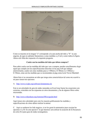MANUALES FABRICACIÓN ANTENAS CASERAS




Como se muestra en la imagen "a" corresponde a la cara ancha del tubo y "b" la cara
angosta, de aqui en adelante llamaremos a estas medidas a y b tal y como indica la figura.
Ahora solo falta dar respuesta a la siquiente pregunta:

                 Cuales son las medidas del tubo que deben comprar?

Para saber cuales son las medidas del tubo que van a comprar, pueden sencillamente elegir
aquel que cumpla con las especificaciones descritas en las pag web que indique
anteriormente, cuales son estas medidas pues a=100mm y b=40mm ó a=100mm y
b=50mm, estas son las medidas que se recomiendan en pag como la de Trevor Marshall.

Ahora bien si no encuentran un tubo que tenga estas características tal como me ocurrió a
mí pues tienen tres opciones:

A. http://www.w1ghz.org/software/slotantenna.xls

Este es un calculador de guia de ondas ranuradas en Excel muy bueno las ecuaciones son
correctas, coinciden con las expuestas en otros documentos y las de algunos libros sobre
microondas.

B. http://www.wikarekare.org/Antenna/8Waveguide.html

Aquí tienen otro calculador pero este les muestra gráficamente las medidas y
especificaciones de cómo deben realizar la antena.

C. Aquí se acabaron los link magicos, si no les gusta la matematica pues escojan las
opciones A y B. En esta opcion C lo que haremos sera utilizar la ecuación de la frecuencia
de corte (Fc) para quia de ondas rectangulares.

                                                                                            66
 