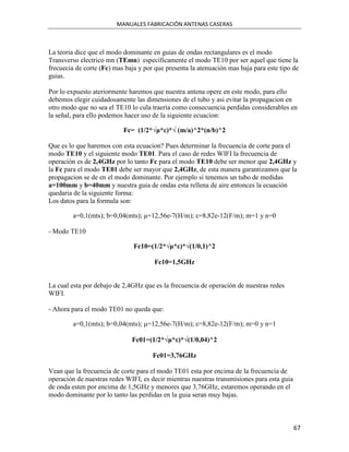 MANUALES FABRICACIÓN ANTENAS CASERAS



La teoria dice que el modo dominante en guias de ondas rectangulares es el modo
Transverso electrico mn (TEmn) específicamente el modo TE10 por ser aquel que tiene la
frecuecia de corte (Fc) mas baja y por que presenta la atenuación mas baja para este tipo de
guias.

Por lo expuesto ateriormente haremos que nuestra antena opere en este modo, para ello
debemos elegir cuidadosamente las dimensiones de el tubo y asi evitar la propagacion en
otro modo que no sea el TE10 lo cula traeria como consecuencia perdidas considerables en
la señal, para ello podemos hacer uso de la siguiente ecuacion:

                           Fc= (1/2*√μ*ε)*√ (m/a)^2*(n/b)^2

Que es lo que haremos con esta ecuacion? Pues determinar la frecuencia de corte para el
modo TE10 y el siguiente modo TE01. Para el caso de redes WIFI la frecuencia de
operación es de 2,4GHz por lo tanto Fc para el modo TE10 debe ser menor que 2,4GHz y
la Fc para el modo TE01 debe ser mayor que 2,4GHz, de esta manera garantizamos que la
propagacion se de en el modo dominante. Por ejemplo si tenemos un tubo de medidas
a=100mm y b=40mm y nuestra guia de ondas esta rellena de aire entonces la ecuación
quedaria de la siguiente forma:
Los datos para la formula son:

         a=0,1(mts); b=0,04(mts); μ=12,56e-7(H/m); ε=8,82e-12(F/m); m=1 y n=0

- Modo TE10

                               Fc10=(1/2*√μ*ε)*√(1/0,1)^2

                                      Fc10=1,5GHz


La cual esta por debajo de 2,4GHz que es la frecuencia de operación de nuestras redes
WIFI.

- Ahora para el modo TE01 no queda que:

         a=0,1(mts); b=0,04(mts); μ=12,56e-7(H/m); ε=8,82e-12(F/m); m=0 y n=1

                              Fc01=(1/2*√μ*ε)*√(1/0,04)^2

                                      Fc01=3,76GHz

Vean que la frecuencia de corte para el modo TE01 esta por encima de la frecuencia de
operación de nuestras redes WIFI, es decir mientras nuestras transmisiones para esta guia
de onda esten por encima de 1,5GHz y menores que 3,76GHz, estaremos operando en el
modo dominante por lo tanto las perdidas en la guia seran muy bajas.



                                                                                            67
 