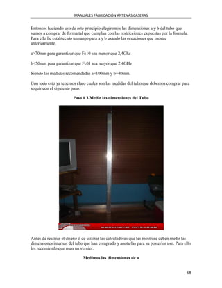 MANUALES FABRICACIÓN ANTENAS CASERAS


Entonces haciendo uso de este principio elegiremos las dimensiones a y b del tubo que
vamos a comprar de forma tal que cumplan con las restricciones expuestas por la formula.
Para ello he establecido un rango para a y b usando las ecuaciones que mostre
anteriormente.

a>70mm para garantizar que Fc10 sea menor que 2,4Ghz

b<50mm para garantizar que Fc01 sea mayor que 2,4GHz

Siendo las medidas recomendadas a=100mm y b=40mm.

Con todo esto ya tenemos claro cuales son las medidas del tubo que debemos comprar para
sequir con el siguiente paso.

                        Paso # 3 Medir las dimensiones del Tubo




Antes de realizar el diseño ó de utilizar las calculadoras que les mostrare deben medir las
dimensiones internas del tubo que han comprado y anotarlas para su posterior uso. Para ello
les recomiendo que usen un vernier.

                             Medimos las dimensiones de a


                                                                                        68
 