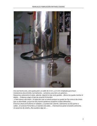 MANUALES FABRICACIÓN ANTENAS CASERAS




Una vez hecho esto, solo queda pelar un cable de 2 mm ,o 2.5 mm empleado para hacer
instalaciones de enchufes normalmente....cortamos unos 6cm y lo pelamos...
Dejaremos solamente el cobre, además dejarlo lo más recto posible....Ahora nos queda montar el
dipolo.....Podemos elegir el tipo de conector N-hembra
, o bien aéreo o de chasis...Yo opto por usar un aéreo,aunque no quede tan fijo como el de chasis
que va atornillado, ya que de esta manera podemos acoplarlo a tubos diferentes....
Entonces ahora enchufamos el soldador, y cuando este caliente, calentamos las dos partes a
soldar , el conector N-hembra y el alambre de cobre.....Intentaremos poner el estaño suficiente,
sin pasarnos de estaño,,,Nos quedara algo asi.....




                                                                                                7
 
