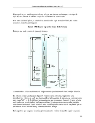 MANUALES FABRICACIÓN ANTENAS CASERAS



Como podran ver las dimensiones de mi tubo no son las mas optimas para este tipo de
aplicaciones, lo cual se traduce en que las medidas seran mas criticas.

Con estos sencillos pasos ya tenemos las dimensiones a y b de nuestro tubo, las cuales
usaremos para el siquiente paso.

                    Paso # 4 Medidas y especificaciones de la Antena

Primero que nada veamos la siquiente imagen




Ahora nos toca calcular cada uno de los parametros que observaron en la imagen anterior.

En esta sección al igual que en el paso # 2 tienen varias opciones, la primera seria
introducir los valores de a y b que han medido y la frecuencia de trabajo que como sabemos
para redes WIFI es de 2,4GHz en las calculadoras que coloque en el paso # 2, tanto la hoja
de Excel como la calculadora grafica son validas. Si compraron un tubo con las medidas
descritas en la Web de Trevor marshall pues también pueden hacer uso de los planos que se
encuentran en esa misma Web y ahorrarse bastante trabajo.

Para aquellos que les gusta hacer sus propios cálculos como a mi pueden seguir los pasos


                                                                                           70
 