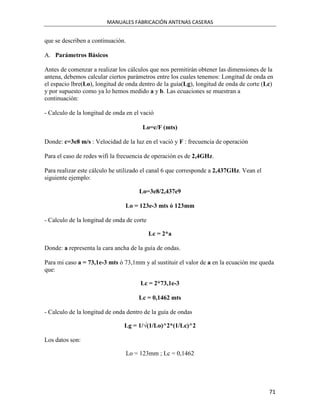 MANUALES FABRICACIÓN ANTENAS CASERAS


que se describen a continuación.

A. Parámetros Básicos

Antes de comenzar a realizar los cálculos que nos permitirán obtener las dimensiones de la
antena, debemos calcular ciertos parámetros entre los cuales tenemos: Longitud de onda en
el espacio lbre(Lo), longitud de onda dentro de la guía(Lg), longitud de onda de corte (Lc)
y por supuesto como ya lo hemos medido a y b. Las ecuaciones se muestran a
continuación:

- Calculo de la longitud de onda en el vació

                                        Lo=c/F (mts)

Donde: c=3e8 m/s : Velocidad de la luz en el vació y F : frecuencia de operación

Para el caso de redes wifi la frecuencia de operación es de 2,4GHz.

Para realizar este cálculo he utilizado el canal 6 que corresponde a 2,437GHz. Vean el
siguiente ejemplo:

                                       Lo=3e8/2,437e9

                                Lo = 123e-3 mts ó 123mm

- Calculo de la longitud de onda de corte

                                            Lc = 2*a

Donde: a representa la cara ancha de la guía de ondas.

Para mi caso a = 73,1e-3 mts ó 73,1mm y al sustituir el valor de a en la ecuación me queda
que:

                                        Lc = 2*73,1e-3

                                       Lc = 0,1462 mts

- Calculo de la longitud de onda dentro de la guía de ondas

                                Lg = 1/√(1/Lo)^2*(1/Lc)^2

Los datos son:

                                   Lo = 123mm ; Lc = 0,1462




                                                                                         71
 