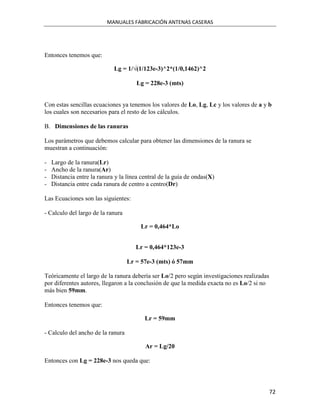 MANUALES FABRICACIÓN ANTENAS CASERAS




Entonces tenemos que:

                             Lg = 1/√(1/123e-3)^2*(1/0,1462)^2

                                       Lg = 228e-3 (mts)


Con estas sencillas ecuaciones ya tenemos los valores de Lo, Lg, Lc y los valores de a y b
los cuales son necesarios para el resto de los cálculos.

B. Dimensiones de las ranuras

Los parámetros que debemos calcular para obtener las dimensiones de la ranura se
muestran a continuación:

-   Largo de la ranura(Lr)
-   Ancho de la ranura(Ar)
-   Distancia entre la ranura y la línea central de la guía de ondas(X)
-   Distancia entre cada ranura de centro a centro(Dr)

Las Ecuaciones son las siguientes:

- Calculo del largo de la ranura

                                        Lr = 0,464*Lo


                                      Lr = 0,464*123e-3

                                   Lr = 57e-3 (mts) ó 57mm

Teóricamente el largo de la ranura debería ser Lo/2 pero según investigaciones realizadas
por diferentes autores, llegaron a la conclusión de que la medida exacta no es Lo/2 si no
más bien 59mm.

Entonces tenemos que:

                                          Lr = 59mm

- Calculo del ancho de la ranura

                                          Ar = Lg/20

Entonces con Lg = 228e-3 nos queda que:



                                                                                            72
 