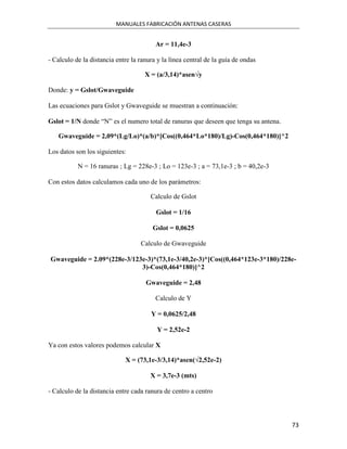 MANUALES FABRICACIÓN ANTENAS CASERAS


                                         Ar = 11,4e-3

- Calculo de la distancia entre la ranura y la línea central de la guía de ondas

                                     X = (a/3,14)*asen√y

Donde: y = Gslot/Gwaveguide

Las ecuaciones para Gslot y Gwaveguide se muestran a continuación:

Gslot = 1/N donde “N” es el numero total de ranuras que deseen que tenga su antena.

   Gwaveguide = 2,09*(Lg/Lo)*(a/b)*[Cos((0,464*Lo*180)/Lg)-Cos(0,464*180)]^2

Los datos son los siguientes:

           N = 16 ranuras ; Lg = 228e-3 ; Lo = 123e-3 ; a = 73,1e-3 ; b = 40,2e-3

Con estos datos calculamos cada uno de los parámetros:

                                       Calculo de Gslot

                                         Gslot = 1/16

                                        Gslot = 0,0625

                                   Calculo de Gwaveguide

Gwaveguide = 2.09*(228e-3/123e-3)*(73,1e-3/40,2e-3)*[Cos((0,464*123e-3*180)/228e-
                             3)-Cos(0,464*180)]^2

                                     Gwaveguide = 2,48

                                         Calculo de Y

                                       Y = 0,0625/2,48

                                         Y = 2,52e-2

Ya con estos valores podemos calcular X

                             X = (73,1e-3/3,14)*asen(√2,52e-2)

                                       X = 3,7e-3 (mts)

- Calculo de la distancia entre cada ranura de centro a centro



                                                                                      73
 
