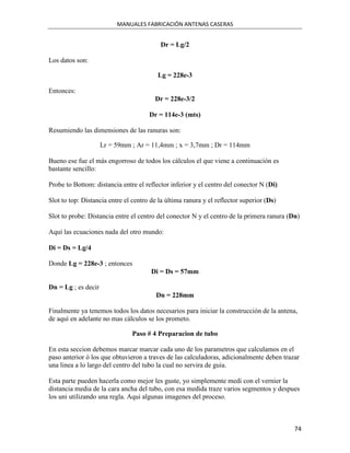 MANUALES FABRICACIÓN ANTENAS CASERAS


                                          Dr = Lg/2

Los datos son:

                                         Lg = 228e-3

Entonces:
                                        Dr = 228e-3/2

                                      Dr = 114e-3 (mts)

Resumiendo las dimensiones de las ranuras son:

                     Lr = 59mm ; Ar = 11,4mm ; x = 3,7mm ; Dr = 114mm

Bueno ese fue el más engorroso de todos los cálculos el que viene a continuación es
bastante sencillo:

Probe to Bottom: distancia entre el reflector inferior y el centro del conector N (Di)

Slot to top: Distancia entre el centro de la última ranura y el reflector superior (Ds)

Slot to probe: Distancia entre el centro del conector N y el centro de la primera ranura (Dn)

Aquí las ecuaciones nada del otro mundo:

Di = Ds = Lg/4

Donde Lg = 228e-3 ; entonces
                                       Di = Ds = 57mm

Dn = Lg ; es decir
                                         Dn = 228mm

Finalmente ya tenemos todos los datos necesarios para iniciar la construcción de la antena,
de aquí en adelante no mas cálculos se los prometo.

                               Paso # 4 Preparacion de tubo

En esta seccion debemos marcar marcar cada uno de los parametros que calculamos en el
paso anterior ó los que obtuvieron a traves de las calculadoras, adicionalmente deben trazar
una linea a lo largo del centro del tubo la cual no servira de guia.

Esta parte pueden hacerla como mejor les guste, yo simplemente medi con el vernier la
distancia media de la cara ancha del tubo, con esa medida traze varios segmentos y despues
los uni utilizando una regla. Aqui algunas imagenes del proceso.



                                                                                           74
 