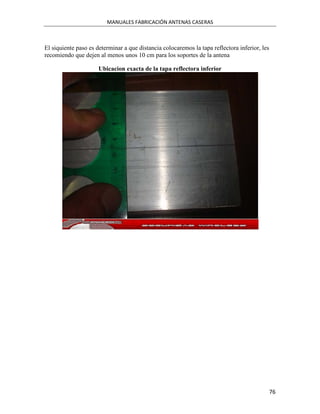 MANUALES FABRICACIÓN ANTENAS CASERAS



El siquiente paso es determinar a que distancia colocaremos la tapa reflectora inferior, les
recomiendo que dejen al menos unos 10 cm para los soportes de la antena

                      Ubicacion exacta de la tapa reflectora inferior




                                                                                               76
 