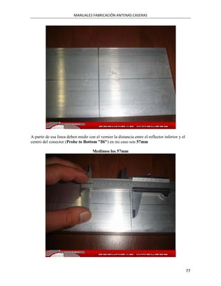 MANUALES FABRICACIÓN ANTENAS CASERAS




A partir de esa linea deben medir con el vernier la distancia entre el reflector inferior y el
centro del conector (Probe to Bottom "Di") en mi caso son 57mm

                                     Medimos los 57mm




                                                                                                 77
 