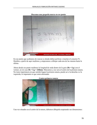 MANUALES FABRICACIÓN ANTENAS CASERAS



                       Hacemos una pequeña marca en ese punto




En ese punto que acabamos de marcar es donde deben perforar e insertar el conector N-
Hembra, a partir de aqui medimos y empezamos a dibujar cada una de las ranuras hasta la
ultima.

Ahora desde ese punto medimos la longitud de onda dentro de la guia (Ds = Lg) con el
vernier, en mi caso Ds = Lg = 228mm. Marcamos y ese sera el centro de la primera ranura.
No tiene importancia en que sentido hagan la primera ranura, puede ser a la derecha o a la
izquierda, lo imporante es que esten alternadas.

                                Centro primera ranura




Una vez situados en el centro de la ranura, debemos dibujarla respetando sus dimensiones:



                                                                                        78
 
