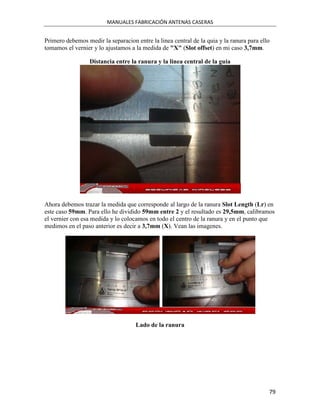 MANUALES FABRICACIÓN ANTENAS CASERAS


Primero debemos medir la separacion entre la linea central de la quia y la ranura para ello
tomamos el vernier y lo ajustamos a la medida de "X" (Slot offset) en mi caso 3,7mm.

                  Distancia entre la ranura y la linea central de la guia




Ahora debemos trazar la medida que corresponde al largo de la ranura Slot Length (Lr) en
este caso 59mm. Para ello he dividido 59mm entre 2 y el resultado es 29,5mm, calibramos
el vernier con esa medida y lo colocamos en todo el centro de la ranura y en el punto que
medimos en el paso anterior es decir a 3,7mm (X). Vean las imagenes.




                                    Lado de la ranura




                                                                                          79
 