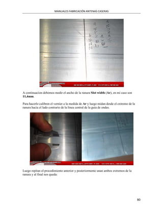 MANUALES FABRICACIÓN ANTENAS CASERAS




A continuacion debemos medir el ancho de la ranura Slot width (Ar), en mi caso son
11,4mm.

Para hacerlo calibren el vernier a la medida de Ar y luego midan desde el extremo de la
ranura hacia el lado contrario de la linea central de la guia de ondas.




Luego repitan el procedimiento anterior y posteriormente unan ambos extremos de la
ranura y al final nos queda:




                                                                                          80
 