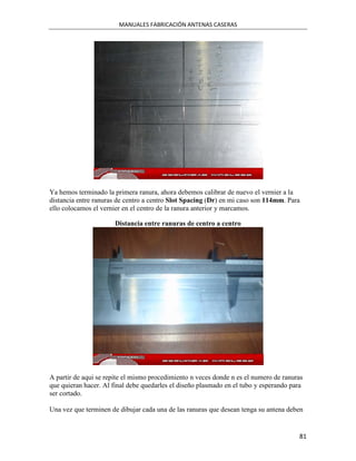 MANUALES FABRICACIÓN ANTENAS CASERAS




Ya hemos terminado la primera ranura, ahora debemos calibrar de nuevo el vernier a la
distancia entre ranuras de centro a centro Slot Spacing (Dr) en mi caso son 114mm. Para
ello colocamos el vernier en el centro de la ranura anterior y marcamos.

                       Distancia entre ranuras de centro a centro




A partir de aqui se repite el mismo procedimiento n veces donde n es el numero de ranuras
que quieran hacer. Al final debe quedarles el diseño plasmado en el tubo y esperando para
ser cortado.

Una vez que terminen de dibujar cada una de las ranuras que desean tenga su antena deben


                                                                                       81
 