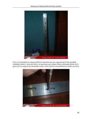 MANUALES FABRICACIÓN ANTENAS CASERAS




Una vez terminadas las ranuras debemos ajustarlas por que seguramente le han quedado
rebadadas dentro y fuera del tubo y no queremos que ningun objeto sobresalga dentro de la
guia con la excepcion de iluminador conico. Para resolver este problema he usado una lima.




                                                                                       85
 