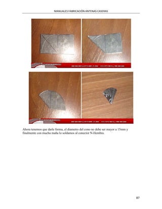 MANUALES FABRICACIÓN ANTENAS CASERAS




Ahora tenemos que darle forma, el diametro del cono no debe ser mayor a 15mm y
finalmente con mucha maña lo soldamos al conector N-Hembra.




                                                                                 87
 