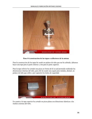 MANUALES FABRICACIÓN ANTENAS CASERAS




              Paso # 6 construccion de las tapas o reflectores de la antena

Para la construccion de las tapas he usado un pedazo de tubo que me ha sobrado, debemos
hacer una tapa para la parte inferior y otra para la parte superior.

Para la tapa inferior he cortado una pieza en forma de L la cual promedie midiendo las
dimensiones internas del tubo, para ello he usado una cegeta para metales, dremel, un
pedazo de tubo que sobro y por supuesto los lentes de seguridad.




En cuanto a la tapa superior he cortado un pieza plana con dimesiones identicas a las
medias externas del tubo.




                                                                                         88
 