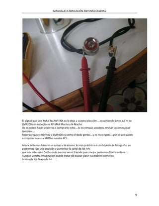 MANUALES FABRICACIÓN ANTENAS CASERAS




El pigtail que une TARJETA-ANTENA os lo dejo a vuestra elección.....recomiendo 1m o 1,5 m de
LMR200 con conectores RP-SMA Macho y N-Macho
Os lo podeis hacer vosotros o comprarlo echo....Si lo crimpais vosotros, revisar la continuidad
también....
Recordar que el HDF400 o LMR400 es como el dedo gordo....y es muy rigido....por lo que puede
estropiziar nuestra MOD o nuestra PCI....

Ahora debemos hacerle un apoyo a la antena, lo más práctico es con trípode de fotografia, asi
podremos fijar una posición y aumentar la señal de los APs
que nos interesen.Contra más preciso sea el trípode pues mejor podremos fijar la antena....
Aunque vuestra imaginación puede tratar de buscar algun sucedáneo como los
brazos de los flexos de luz......




                                                                                                  9
 