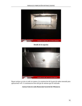 MANUALES FABRICACIÓN ANTENAS CASERAS




                                  Detalle de la sujecion




Bueno amigos ya esto es todo en cuanto a la construccion de la guia de ondas ranurada para
aplicaciones wifi. A continuacion fotos del par de antenas que he realizado.

                Antena Guia de onda Ranurada Sectorial de 8 Ranuras




                                                                                       91
 