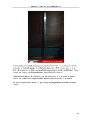 MANUALES FABRICACIÓN ANTENAS CASERAS




Finalmente he terminado la antena y por supuesto el post sobre su construccion, hasta los
momentos no he tenido tiempo de probarla en el exterior, solo la conecte una vez al ap
dentro de mi cuarto y mi laptop casi estalla de la magnitud de la señal recibida, pero bueno
veamos que pasa en exteriores ya posteare los resultados lo prometo.

Espero que este post sea de su agrado y que por supuesto les sirva al menos de alguna
manera. He tratado de no alargarlo mucho pero me temo que no tuve exito en ello.

Por favor cualquier duda, critica o lo que sea que quieran preguntar o decir no duden en
hacerlo.




                                                                                           93
 