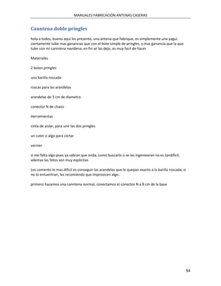 MANUALES FABRICACIÓN ANTENAS CASERAS


Canntena doble pringles
hola a todos, bueno aqui les presento, una antena que fabrique, es simplemente una yagui.
ciertamente tube mas ganancias que con el bote simple de pringles, y mas ganancia que la que
tube con mi canntena navidena, en fin se las dejo, es muy facil de hacer

Materiales

2 botes pringles

una barilla roscada

roscas para las arandelas

arandelas de 3 cm de diametro

conector N de chasis

Herramientas

cinta de aislar, para unir las dos pringles

un cuter o algo para cortar

vernier

si me falta algo pues ya sabran que onda, como buscarlo o se las ingeniearan no es tandificil,
ademas las fotos son muy explicitas

Les comento lo mas dificil es conseguir las arandelas que le quepan exacto a la barilla roscada, si
no lo entuentran, les recomiendo que improvicen algo.

primero hacemos una canntena normal, conectamos el conector N a 8 cm de la base




                                                                                                      94
 