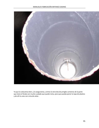 MANUALES FABRICACIÓN ANTENAS CASERAS




Ya que la colocamos bien, y la aseguramos, unimos la otra lata de pringles cortamos de la parte
que tiene el fondo con mucho cuidado que quede recta, para que puedas poner la tapa de plastico
y de alli lo unes con cinta de aislar..




                                                                                            95
 
