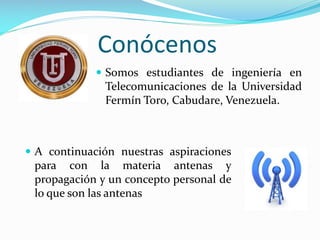 Conócenos
 Somos estudiantes de ingeniería en

Telecomunicaciones de la Universidad
Fermín Toro, Cabudare, Venezuela.

 A continuación nuestras aspiraciones

para con la materia antenas y
propagación y un concepto personal de
lo que son las antenas

 