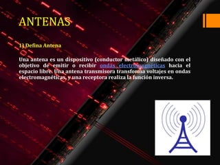 ANTENAS
1) Defina Antena

Una antena es un dispositivo (conductor metálico) diseñado con el
objetivo de emitir o recibir ondas electromagnéticas hacia el
espacio libre. Una antena transmisora transforma voltajes en ondas
electromagnéticas, y una receptora realiza la función inversa.
 