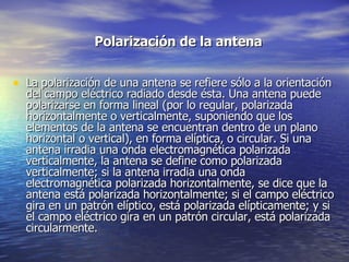 Polarización de la antena   La polarización de una antena se refiere sólo a la orientación del campo eléctrico radiado desde ésta. Una antena puede polarizarse en forma lineal (por lo regular, polarizada horizontalmente o verticalmente, suponiendo que los elementos de la antena se encuentran dentro de un plano horizontal o vertical), en forma elíptica, o circular. Si una antena irradia una onda electromagnética polarizada verticalmente, la antena se define como polarizada verticalmente; si la antena irradia una onda electromagnética polarizada horizontalmente, se dice que la antena está polarizada horizontalmente; si el campo eléctrico gira en un patrón elíptico, está polarizada elípticamente; y si el campo eléctrico gira en un patrón circular, está polarizada circularmente.  