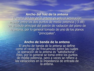 Ancho del haz de la antena El ancho del haz de la antena es solo la separación angular entre los dos puntos de media potencia (-3 dB) en el lóbulo principal del patrón de radiación del plano de la antena, por lo general tomado de uno de los planos "principales". Ancho de banda de la antena El ancho de banda de la antena se define como el rango de frecuencias sobre las cuales la operación de la antena es "satisfactoria". Esto, por lo general se toma entre los puntos de media potencia, pero a veces se refiere a las variaciones en la impedancia de entrada de la antena. 