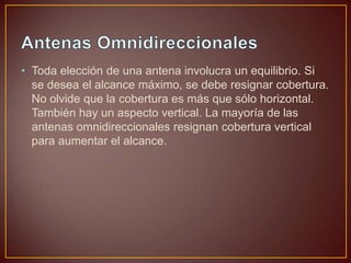 • Toda elección de una antena involucra un equilibrio. Si
se desea el alcance máximo, se debe resignar cobertura.
No olvide que la cobertura es más que sólo horizontal.
También hay un aspecto vertical. La mayoría de las
antenas omnidireccionales resignan cobertura vertical
para aumentar el alcance.

 