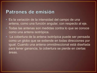 • Es la variación de la intensidad del campo de una
antena, como una función angular, con respecto al eje.
• Todas las antenas son medidas contra lo que se conoce
como una antena isotrópica.
• La cobertura de la antena isotrópica puede ser pensada
como un globo que se extiende en todas direcciones por
igual. Cuando una antena omnidireccional está diseñada
para tener ganancia, la cobertura se pierde en ciertas
áreas.

 