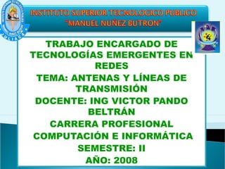 TRABAJO ENCARGADO DE
TECNOLOGÍAS EMERGENTES EN
REDES
TEMA: ANTENAS Y LÍNEAS DE
TRANSMISIÓN
DOCENTE: ING VICTOR PANDO
BELTRÁN
CARRERA PROFESIONAL
COMPUTACIÓN E INFORMÁTICA
SEMESTRE: II
AÑO: 2008
 