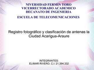 NIVERSIDAD FERMIN TORO
VICERRECTORADO ACADEMICO
DECANATO DE INGENIERIA
ESCUELA DE TELECOMUNICACIONES
Registro fotográfico y clasificación de antenas la
Ciudad Acarigua-Araure
INTEGRANTES:
ELIMAR RIVERO. C.I: 21.394.332
 