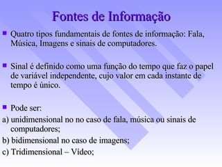 Fontes de Informação Quatro tipos fundamentais de fontes de informação: Fala, Música, Imagens e sinais de computadores. Sinal é definido como uma função do tempo que faz o papel de variável independente, cujo valor em cada instante de tempo é único. Pode ser: a) unidimensional no no caso de fala, música ou sinais de computadores; b) bidimensional no caso de imagens; c) Tridimensional – Vídeo; 