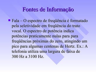 Fontes de Informação Fala – O espectro de freqüência é formatado pela seletividade em freqüência do trato vocal. O espectro de potência indica potências praticamente nulas para para freqüências próximas do zero, atingindo um pico para algumas centenas de Hertz. Ex.: A telefonia utiliza uma largura de faixa de  300 Hz a 3100 Hz. 