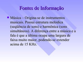 Fontes de Informação Música – Origina-se de instrumentos musicais. Possui estrutura melódica (seqüência de sons) e harmônica (sons simultâneos). A diferença entre a música e a fala é que a última ocupa uma largura de faixa muito maior, podendo-se extender acima de 15 KHz. 