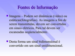Fontes de Informação Imagens – Podem ser dinâmicas (vídeo) ou estáticas(fotografias). As imagens a fim de serem transmitidas, devem ser convertidas em sinais elétricos. Para tal devem ser escaneadas seqüencialmente. Desta forma um sinal bidimensional é convertido em um sinal unidimensional. 
