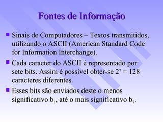 Fontes de Informação Sinais de Computadores – Textos transmitidos, utilizando o ASCII (American Standard Code for Information Interchange). Cada caracter do ASCII é representado por sete bits. Assim é possível obter-se 2 7  = 128 caracteres diferentes. Esses bits são enviados deste o menos significativo b 1 , até o mais significativo b 7 .  