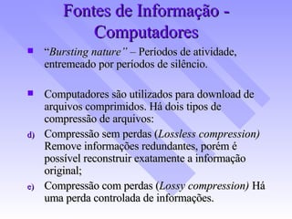 Fontes de Informação - Computadores “ Bursting nature”  – Períodos de atividade, entremeado por períodos de silêncio. Computadores são utilizados para download de arquivos comprimidos. Há dois tipos de compressão de arquivos: Compressão sem perdas ( Lossless compression)  Remove informações redundantes, porém é possível reconstruir exatamente a informação original; Compressão com perdas ( Lossy compression)  Há uma perda controlada de informações. 