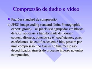 Compressão de áudio e vídeo Padrões standard de compressão: a) JPEG image coding standard (Joint Photographic experts group) – os pixels são agrupados em blocos de 8X8, aplica-se a transformada de Fourier cosseno discreta, obtendo-se 64 coeficientes, esses coeficientes são codificados em 8 bits, passam por uma compressão tipo  lossless  e finalmente são decodificados através do processo inverso no outro computador. 