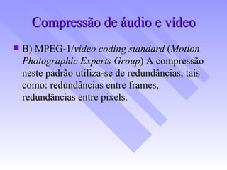 Compressão de áudio e vídeo B) MPEG-1/ video coding standard  ( Motion Photographic Experts Group )   A compressão neste padrão utiliza-se de redundâncias, tais como: redundâncias entre frames, redundâncias entre pixels. 